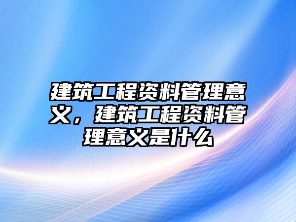 建筑工程資料管理意義，建筑工程資料管理意義是什么