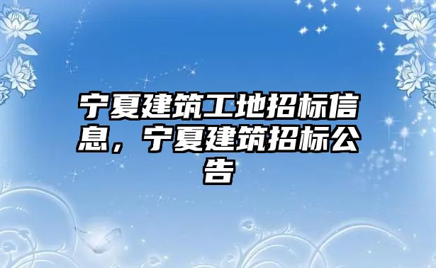 寧夏建筑工地招標(biāo)信息，寧夏建筑招標(biāo)公告