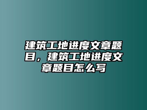 建筑工地進度文章題目，建筑工地進度文章題目怎么寫