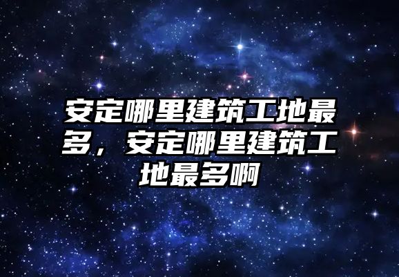 安定哪里建筑工地最多，安定哪里建筑工地最多啊