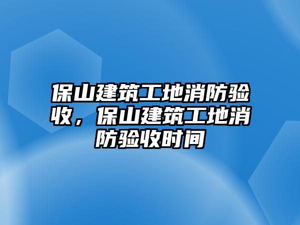 保山建筑工地消防驗收，保山建筑工地消防驗收時間