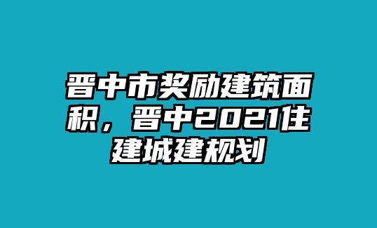 晉中市獎(jiǎng)勵(lì)建筑面積，晉中2021住建城建規(guī)劃