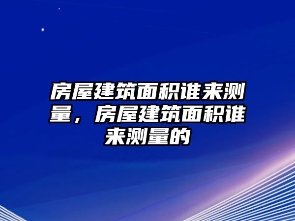 房屋建筑面積誰來測量，房屋建筑面積誰來測量的