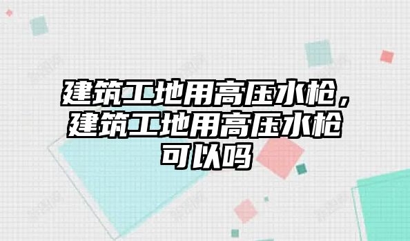 建筑工地用高壓水槍，建筑工地用高壓水槍可以嗎