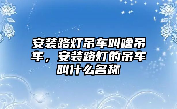 安裝路燈吊車叫啥吊車，安裝路燈的吊車叫什么名稱