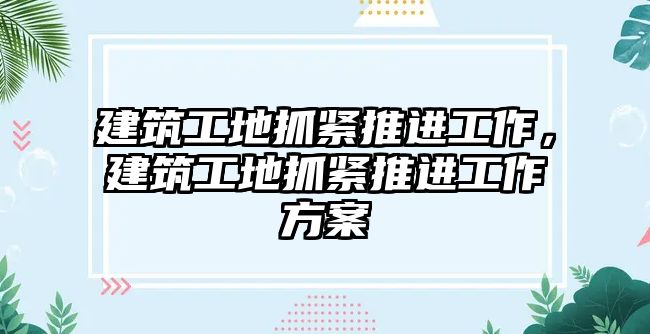 建筑工地抓緊推進工作，建筑工地抓緊推進工作方案