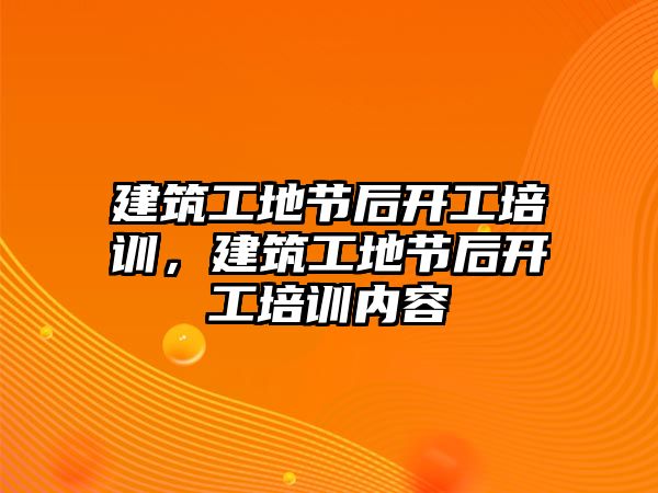 建筑工地節(jié)后開工培訓(xùn)，建筑工地節(jié)后開工培訓(xùn)內(nèi)容