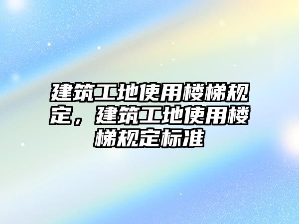 建筑工地使用樓梯規(guī)定，建筑工地使用樓梯規(guī)定標準