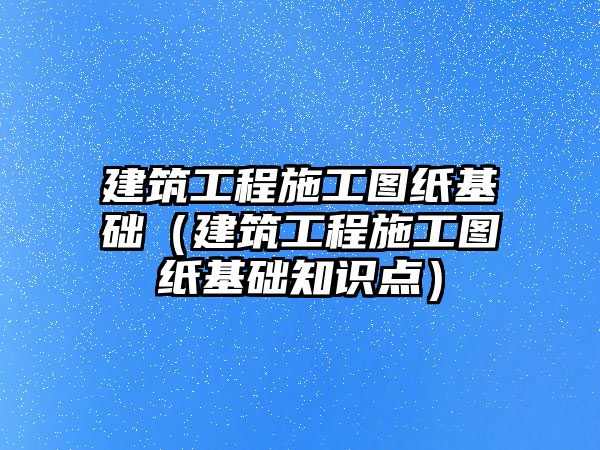 建筑工程施工圖紙基礎(chǔ)（建筑工程施工圖紙基礎(chǔ)知識(shí)點(diǎn)）