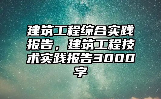 建筑工程綜合實踐報告，建筑工程技術(shù)實踐報告3000字