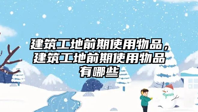 建筑工地前期使用物品，建筑工地前期使用物品有哪些