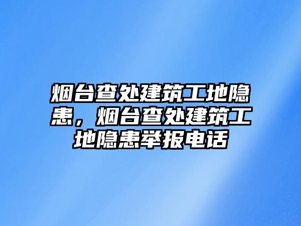 煙臺查處建筑工地隱患，煙臺查處建筑工地隱患舉報電話