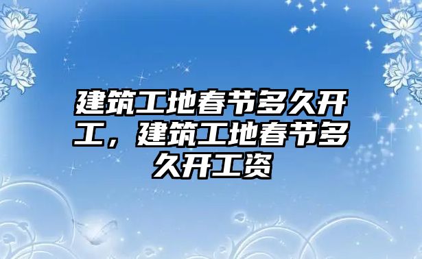 建筑工地春節(jié)多久開工，建筑工地春節(jié)多久開工資