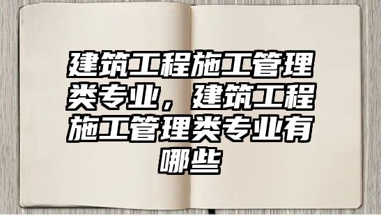 建筑工程施工管理類專業(yè)，建筑工程施工管理類專業(yè)有哪些