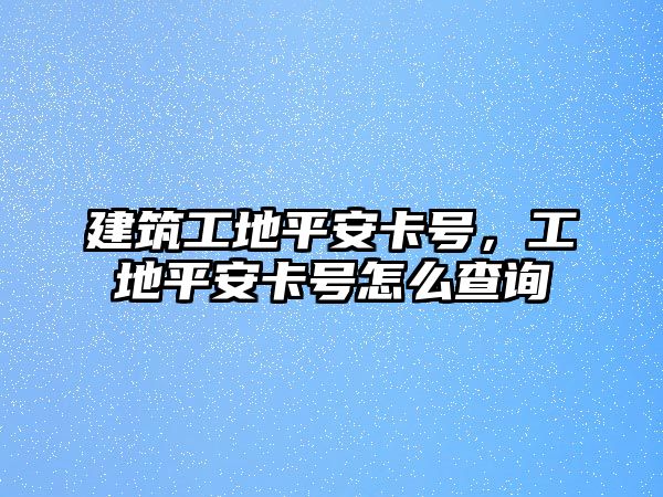 建筑工地平安卡號，工地平安卡號怎么查詢