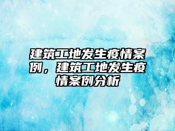 建筑工地發(fā)生疫情案例，建筑工地發(fā)生疫情案例分析