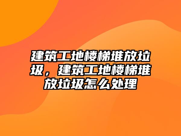 建筑工地樓梯堆放垃圾，建筑工地樓梯堆放垃圾怎么處理