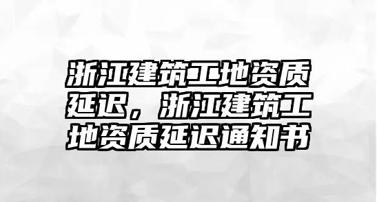 浙江建筑工地資質(zhì)延遲，浙江建筑工地資質(zhì)延遲通知書