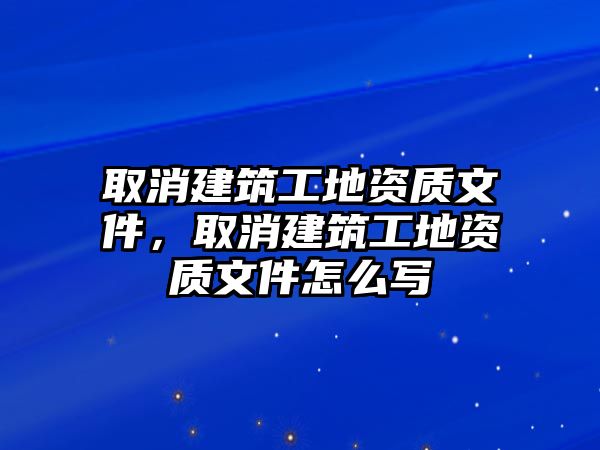 取消建筑工地資質(zhì)文件，取消建筑工地資質(zhì)文件怎么寫