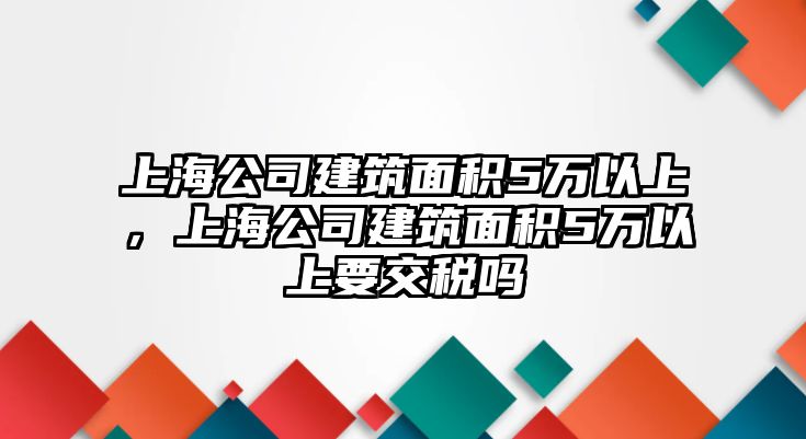 上海公司建筑面積5萬(wàn)以上，上海公司建筑面積5萬(wàn)以上要交稅嗎