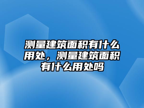 測(cè)量建筑面積有什么用處，測(cè)量建筑面積有什么用處嗎