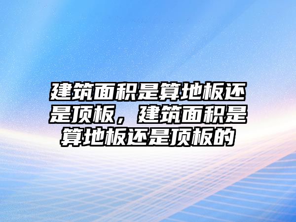 建筑面積是算地板還是頂板，建筑面積是算地板還是頂板的