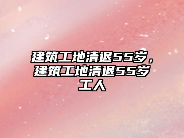 建筑工地清退55歲，建筑工地清退55歲工人