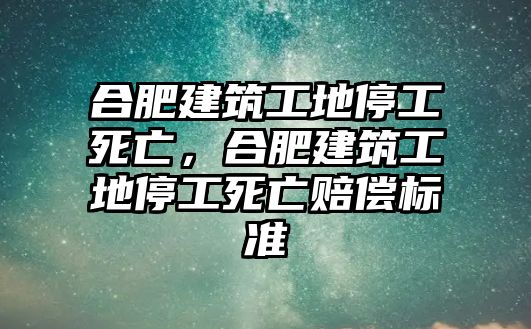 合肥建筑工地停工死亡，合肥建筑工地停工死亡賠償標(biāo)準(zhǔn)