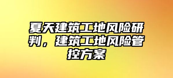 夏天建筑工地風(fēng)險研判，建筑工地風(fēng)險管控方案