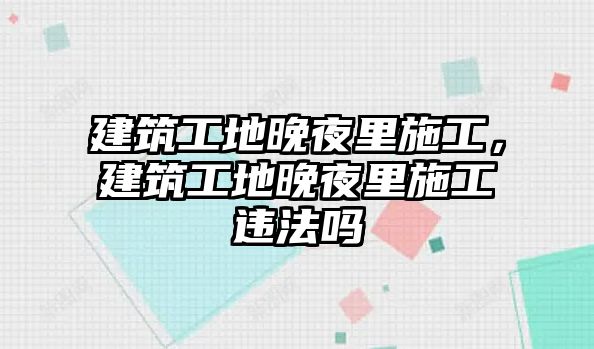 建筑工地晚夜里施工，建筑工地晚夜里施工違法嗎