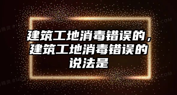 建筑工地消毒錯誤的，建筑工地消毒錯誤的說法是