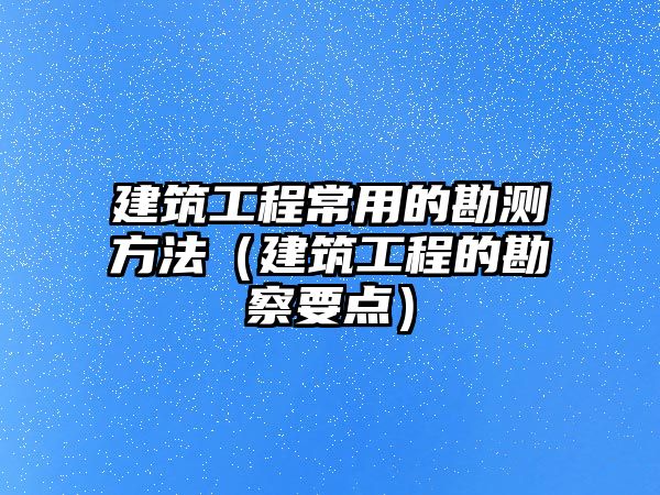 建筑工程常用的勘測方法（建筑工程的勘察要點）