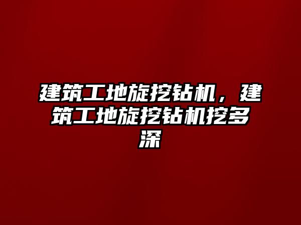 建筑工地旋挖鉆機(jī)，建筑工地旋挖鉆機(jī)挖多深