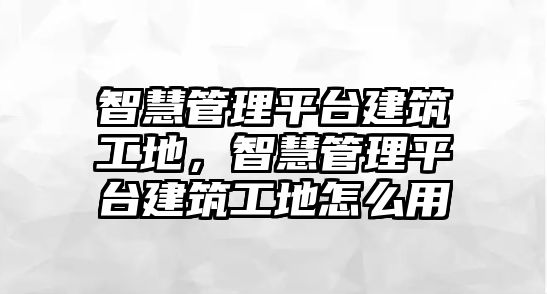 智慧管理平臺建筑工地，智慧管理平臺建筑工地怎么用