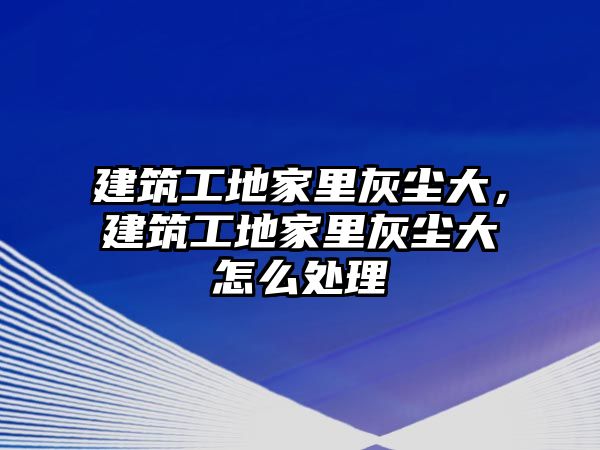 建筑工地家里灰塵大，建筑工地家里灰塵大怎么處理