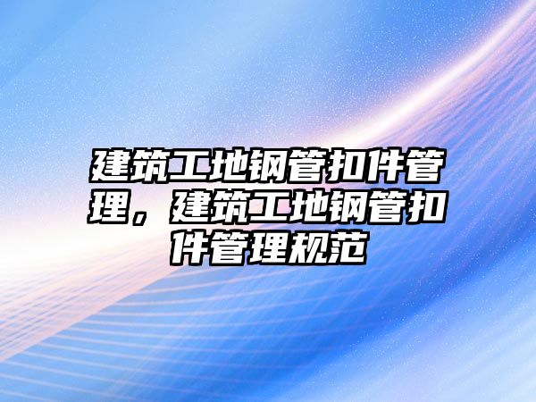 建筑工地鋼管扣件管理，建筑工地鋼管扣件管理規(guī)范