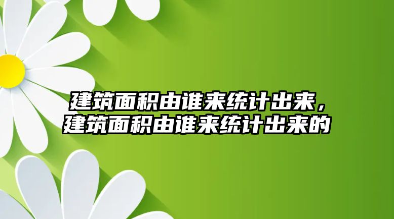 建筑面積由誰來統(tǒng)計出來，建筑面積由誰來統(tǒng)計出來的