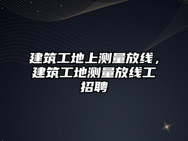 建筑工地上測量放線，建筑工地測量放線工招聘