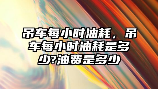 吊車每小時油耗，吊車每小時油耗是多少?油費是多少