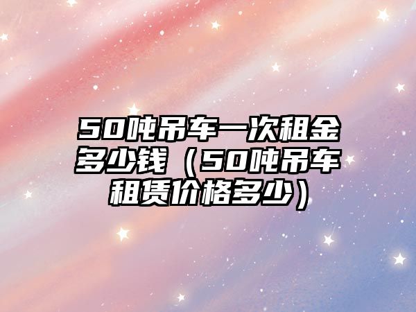 50噸吊車一次租金多少錢（50噸吊車租賃價格多少）