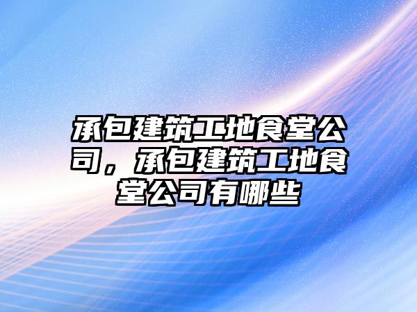 承包建筑工地食堂公司，承包建筑工地食堂公司有哪些