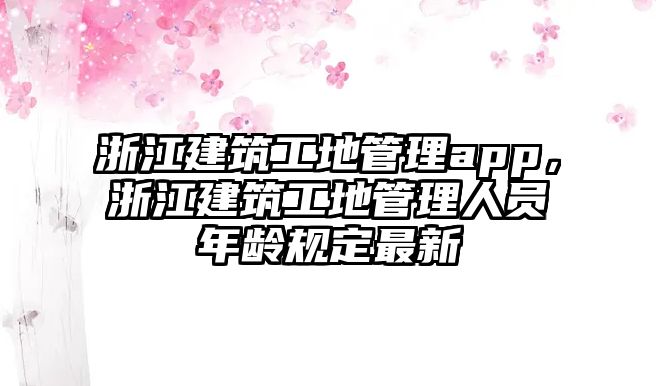 浙江建筑工地管理app，浙江建筑工地管理人員年齡規(guī)定最新