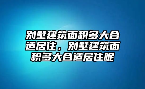 別墅建筑面積多大合適居住，別墅建筑面積多大合適居住呢