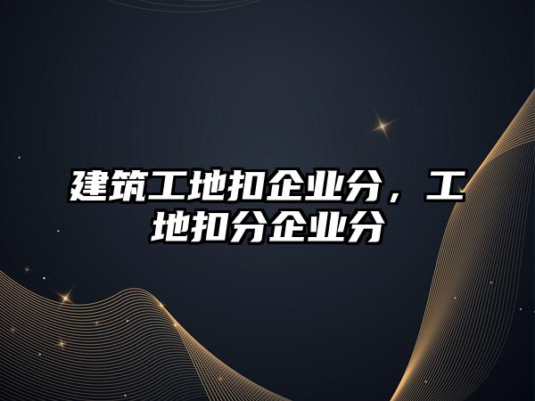 建筑工地扣企業(yè)分，工地扣分企業(yè)分