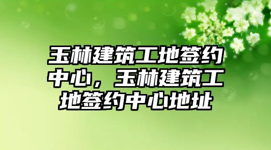 玉林建筑工地簽約中心，玉林建筑工地簽約中心地址