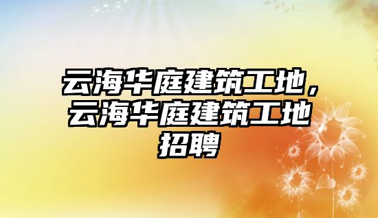 云海華庭建筑工地，云海華庭建筑工地招聘