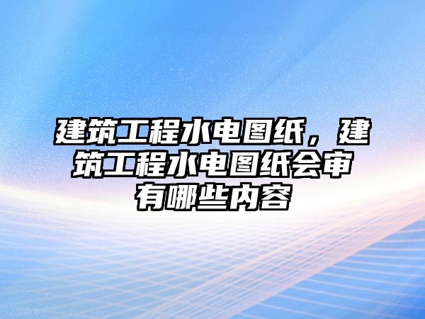 建筑工程水電圖紙，建筑工程水電圖紙會(huì)審有哪些內(nèi)容