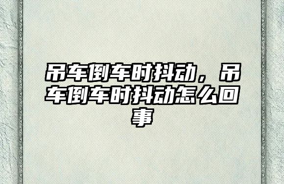 吊車倒車時抖動，吊車倒車時抖動怎么回事