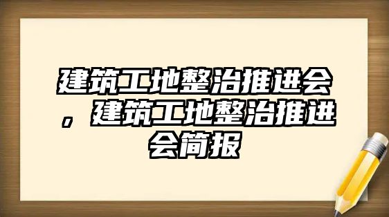 建筑工地整治推進(jìn)會(huì)，建筑工地整治推進(jìn)會(huì)簡(jiǎn)報(bào)