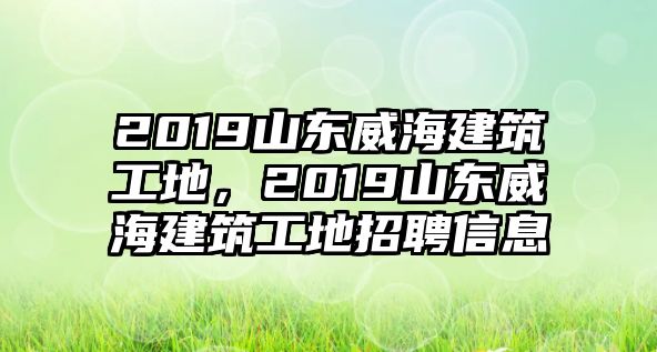 2019山東威海建筑工地，2019山東威海建筑工地招聘信息